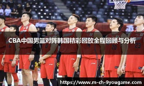 CBA中国男篮对阵韩国精彩回放全程回顾与分析
